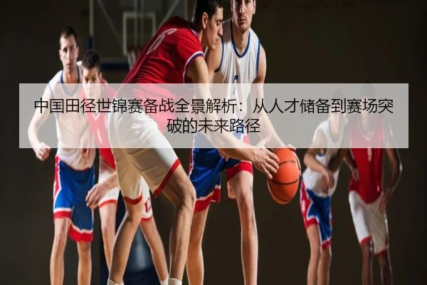 中国田径世锦赛备战全景解析：从人才储备到赛场突破的未来路径