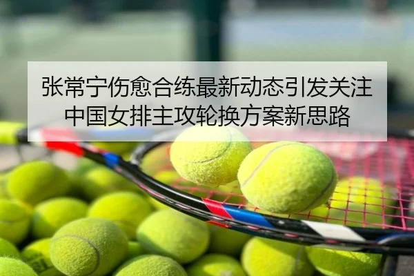 张常宁伤愈合练最新动态引发关注 中国女排主攻轮换方案新思路