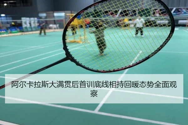 阿尔卡拉斯大满贯后首训底线相持回暖态势全面观察
