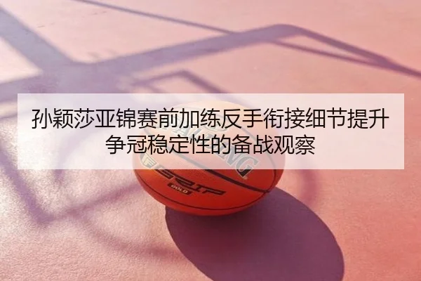 孙颖莎亚锦赛前加练反手衔接细节提升争冠稳定性的备战观察